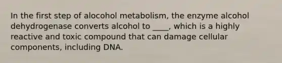 In the first step of alocohol metabolism, the enzyme alcohol dehydrogenase converts alcohol to ____, which is a highly reactive and toxic compound that can damage cellular components, including DNA.