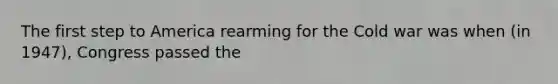 The first step to America rearming for the Cold war was when (in 1947), Congress passed the