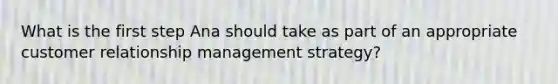 What is the first step Ana should take as part of an appropriate customer relationship management strategy?