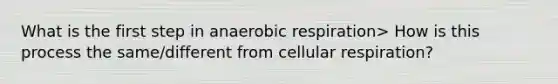 What is the first step in anaerobic respiration> How is this process the same/different from cellular respiration?