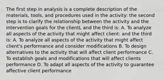 The first step in analysis is a complete description of the materials, tools, and procedures used in the activity: the second step is to clarify the relationship between the activity and the intervention goals for the clientL and the third is: A. To analyze all aspects of the activity that might affect client: and the third is: A. To analyze all aspects of the activity that might affect client's performance and consider modifications B. To design alternatives to the activity that will affect client performance C. To establish goals and modifications that will affect clients performance D. To adapt all aspects of the activity to guarantee affective client performance