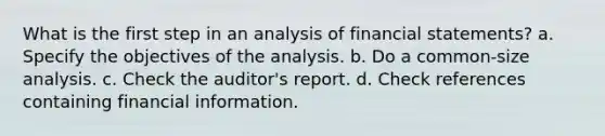 What is the first step in an analysis of financial statements? a. Specify the objectives of the analysis. b. Do a common-size analysis. c. Check the auditor's report. d. Check references containing financial information.