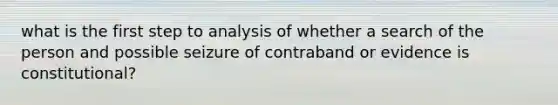 what is the first step to analysis of whether a search of the person and possible seizure of contraband or evidence is constitutional?