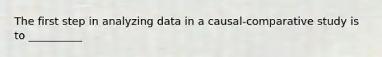 The first step in analyzing data in a causal-comparative study is to __________