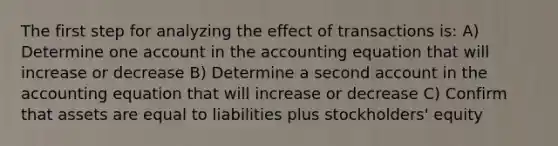 The first step for analyzing the effect of transactions is: A) Determine one account in <a href='https://www.questionai.com/knowledge/k7UJ6J5ODQ-the-accounting-equation' class='anchor-knowledge'>the accounting equation</a> that will increase or decrease B) Determine a second account in the accounting equation that will increase or decrease C) Confirm that assets are equal to liabilities plus stockholders' equity