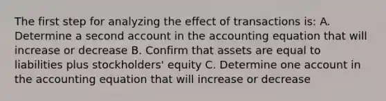 The first step for analyzing the effect of transactions is: A. Determine a second account in the accounting equation that will increase or decrease B. Confirm that assets are equal to liabilities plus stockholders' equity C. Determine one account in the accounting equation that will increase or decrease