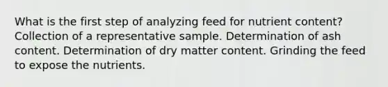 What is the first step of analyzing feed for nutrient content? Collection of a representative sample. Determination of ash content. Determination of dry matter content. Grinding the feed to expose the nutrients.