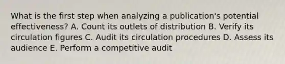 What is the first step when analyzing a publication's potential effectiveness? A. Count its outlets of distribution B. Verify its circulation figures C. Audit its circulation procedures D. Assess its audience E. Perform a competitive audit