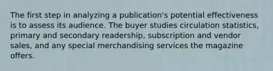 The first step in analyzing a publication's potential effectiveness is to assess its audience. The buyer studies circulation statistics, primary and secondary readership, subscription and vendor sales, and any special merchandising services the magazine offers.