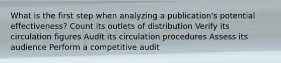 What is the first step when analyzing a publication's potential effectiveness? Count its outlets of distribution Verify its circulation figures Audit its circulation procedures Assess its audience Perform a competitive audit