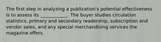 The first step in analyzing a publication's potential effectiveness is to assess its ____________. The buyer studies circulation statistics, primary and secondary readership, subscription and vendor sales, and any special merchandising services the magazine offers.