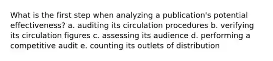 What is the first step when analyzing a publication's potential effectiveness? a. auditing its circulation procedures b. verifying its circulation figures c. assessing its audience d. performing a competitive audit e. counting its outlets of distribution