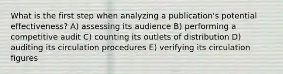 What is the first step when analyzing a publication's potential effectiveness? A) assessing its audience B) performing a competitive audit C) counting its outlets of distribution D) auditing its circulation procedures E) verifying its circulation figures