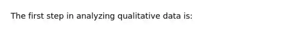 The first step in analyzing qualitative data is: