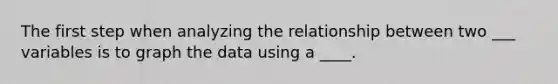 The first step when analyzing the relationship between two ___ variables is to graph the data using a ____.