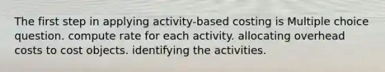 The first step in applying activity-based costing is Multiple choice question. compute rate for each activity. allocating overhead costs to cost objects. identifying the activities.