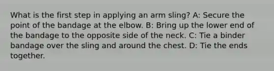 What is the first step in applying an arm sling? A: Secure the point of the bandage at the elbow. B: Bring up the lower end of the bandage to the opposite side of the neck. C: Tie a binder bandage over the sling and around the chest. D: Tie the ends together.