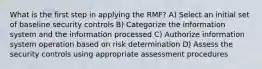 What is the first step in applying the RMF? A) Select an initial set of baseline security controls B) Categorize the information system and the information processed C) Authorize information system operation based on risk determination D) Assess the security controls using appropriate assessment procedures