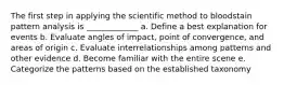 The first step in applying the scientific method to bloodstain pattern analysis is _____________ a. Define a best explanation for events b. Evaluate angles of impact, point of convergence, and areas of origin c. Evaluate interrelationships among patterns and other evidence d. Become familiar with the entire scene e. Categorize the patterns based on the established taxonomy