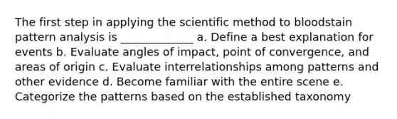 The first step in applying the scientific method to bloodstain pattern analysis is _____________ a. Define a best explanation for events b. Evaluate angles of impact, point of convergence, and areas of origin c. Evaluate interrelationships among patterns and other evidence d. Become familiar with the entire scene e. Categorize the patterns based on the established taxonomy