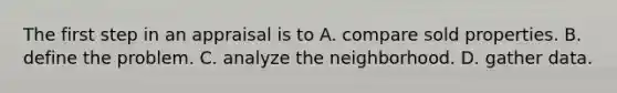 The first step in an appraisal is to A. compare sold properties. B. define the problem. C. analyze the neighborhood. D. gather data.