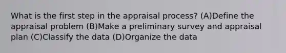 What is the first step in the appraisal process? (A)Define the appraisal problem (B)Make a preliminary survey and appraisal plan (C)Classify the data (D)Organize the data