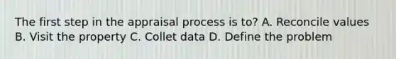 The first step in the appraisal process is to? A. Reconcile values B. Visit the property C. Collet data D. Define the problem