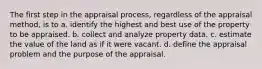 The first step in the appraisal process, regardless of the appraisal method, is to a. identify the highest and best use of the property to be appraised. b. collect and analyze property data. c. estimate the value of the land as if it were vacant. d. define the appraisal problem and the purpose of the appraisal.