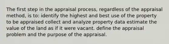 The first step in the appraisal process, regardless of the appraisal method, is to: identify the highest and best use of the property to be appraised collect and analyze property data estimate the value of the land as if it were vacant. define the appraisal problem and the purpose of the appraisal.