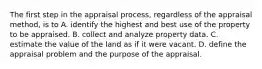 The first step in the appraisal process, regardless of the appraisal method, is to A. identify the highest and best use of the property to be appraised. B. collect and analyze property data. C. estimate the value of the land as if it were vacant. D. define the appraisal problem and the purpose of the appraisal.