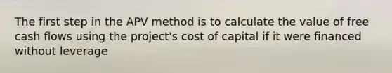 The first step in the APV method is to calculate the value of free cash flows using the project's cost of capital if it were financed without leverage