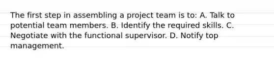 The first step in assembling a project team is to: A. Talk to potential team members. B. Identify the required skills. C. Negotiate with the functional supervisor. D. Notify top management.