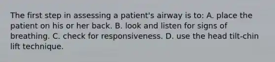 The first step in assessing a patient's airway is to: A. place the patient on his or her back. B. look and listen for signs of breathing. C. check for responsiveness. D. use the head tilt-chin lift technique.