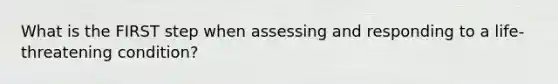 What is the FIRST step when assessing and responding to a life-threatening condition?