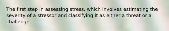 The first step in assessing stress, which involves estimating the severity of a stressor and classifying it as either a threat or a challenge.