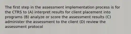 The first step in the assessment implementation process is for the CTRS to (A) interpret results for client placement into programs (B) analyze or score the assessment results (C) administer the assessment to the client (D) review the assessment protocol