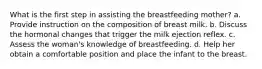 What is the first step in assisting the breastfeeding mother? a. Provide instruction on the composition of breast milk. b. Discuss the hormonal changes that trigger the milk ejection reflex. c. Assess the woman's knowledge of breastfeeding. d. Help her obtain a comfortable position and place the infant to the breast.