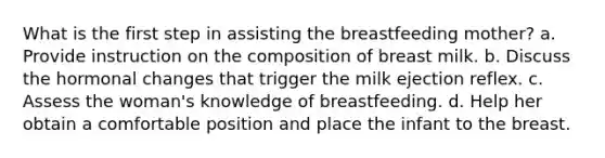 What is the first step in assisting the breastfeeding mother? a. Provide instruction on the composition of breast milk. b. Discuss the hormonal changes that trigger the milk ejection reflex. c. Assess the woman's knowledge of breastfeeding. d. Help her obtain a comfortable position and place the infant to the breast.