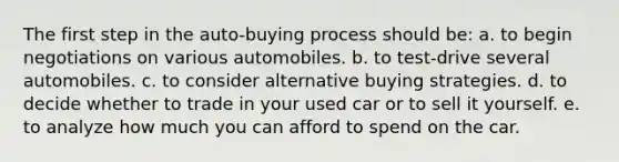 The first step in the auto-buying process should be: a. to begin negotiations on various automobiles. b. to test-drive several automobiles. c. to consider alternative buying strategies. d. to decide whether to trade in your used car or to sell it yourself. e. to analyze how much you can afford to spend on the car.