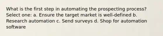 What is the first step in automating the prospecting process? Select one: a. Ensure the target market is well-defined b. Research automation c. Send surveys d. Shop for automation software