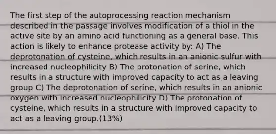 The first step of the autoprocessing reaction mechanism described in the passage involves modification of a thiol in the active site by an amino acid functioning as a general base. This action is likely to enhance protease activity by: A) The deprotonation of cysteine, which results in an anionic sulfur with increased nucleophilicity B) The protonation of serine, which results in a structure with improved capacity to act as a leaving group C) The deprotonation of serine, which results in an anionic oxygen with increased nucleophilicity D) The protonation of cysteine, which results in a structure with improved capacity to act as a leaving group.(13%)