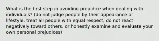 What is the first step in avoiding prejudice when dealing with individuals? (do not judge people by their appearance or lifestyle, treat all people with equal respect, do not react negatively toward others, or honestly examine and evaluate your own personal prejudices)