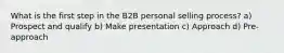 What is the first step in the B2B personal selling process? a) Prospect and qualify b) Make presentation c) Approach d) Pre-approach