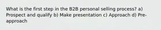 What is the first step in the B2B personal selling process? a) Prospect and qualify b) Make presentation c) Approach d) Pre-approach