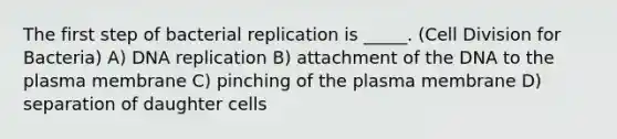 The first step of bacterial replication is _____. (<a href='https://www.questionai.com/knowledge/kjHVAH8Me4-cell-division' class='anchor-knowledge'>cell division</a> for Bacteria) A) <a href='https://www.questionai.com/knowledge/kofV2VQU2J-dna-replication' class='anchor-knowledge'>dna replication</a> B) attachment of the DNA to the plasma membrane C) pinching of the plasma membrane D) separation of daughter cells