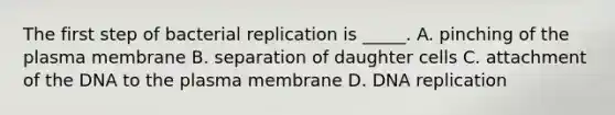 The first step of bacterial replication is _____. A. pinching of the plasma membrane B. separation of daughter cells C. attachment of the DNA to the plasma membrane D. DNA replication