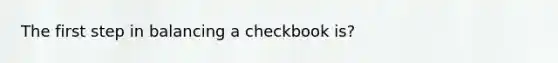 The first step in balancing a checkbook is?