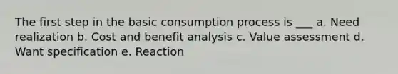 The first step in the basic consumption process is ___ a. Need realization b. Cost and benefit analysis c. Value assessment d. Want specification e. Reaction