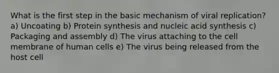 What is the first step in the basic mechanism of viral replication? a) Uncoating b) Protein synthesis and nucleic acid synthesis c) Packaging and assembly d) The virus attaching to the cell membrane of human cells e) The virus being released from the host cell