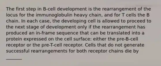 The first step in B-cell development is the rearrangement of the locus for the immunoglobulin heavy chain, and for T cells the B chain. In each case, the developing cell is allowed to proceed to the next stage of development only if the rearrangement has produced an in-frame sequence that can be translated into a protein expressed on the cell surface: either the pre-B-cell receptor or the pre-T-cell receptor. Cells that do not generate successful rearrangements for both receptor chains die by _______